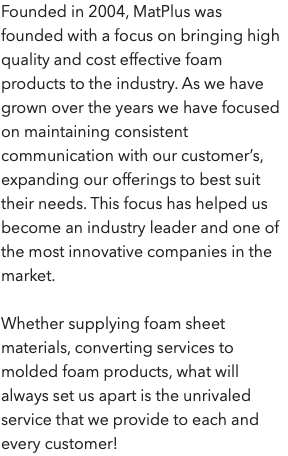 Founded in 2004, MatPlus was founded with a focus on bringing high quality and cost effective foam products to the industry. As we have grown over the years we have focused on maintaining consistent communication with our customer’s, expanding our offerings to best suit their needs. This focus has helped us become an industry leader and one of the most innovative companies in the market. Whether supplying foam sheet materials, converting services to molded foam products, what will always set us apart is the unrivaled service that we provide to each and every customer!