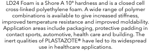 LD24 Foam is a Shore A 10º hardness and is a closed cell cross-linked polyethylene foam. A wide range of polymer combinations is available to give increased stiffness, improved temperature resistance and improved moldability. Application areas include packaging, protective padding in contact sports, automotive, health care and building. The inert qualities of PLASTAZOTE® have led to its widespread use in healthcare applications.