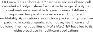 PK Foam 80 is a Shore A 50º hardness and is a closed cell cross-linked polyethylene foam. A wide range of polymer combinations is available to give increased stiffness, improved temperature resistance and improved moldability. Application areas include packaging, protective padding in contact sports, automotive, health care and building. The inert qualities of PLASTAZOTE® have led to its widespread use in healthcare applications.