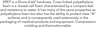 XPE® is a Shore A 66º hardness. Cross-linked polyethylene foam is a closed-cell foam characterized by a compact feel and resistance to water. It has many of the same properties as polyethylene foam but also has the ability to protect class "A" surfaces and is consequently used extensively in the packaging of medical products and equipment. Compression molding and thermoformable. 