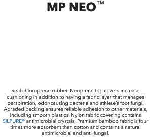 MP NEO™ Real chloroprene rubber. Neoprene top covers increase cushioning in addition to having a fabric layer that manages perspiration, odor-causing bacteria and athlete’s foot fungi. Abraded backing ensures reliable adhesion to other materials, including smooth plastics. Nylon fabric covering contains SILPURE® antimicrobial crystals. Premium bamboo fabric is four times more absorbent than cotton and contains a natural antimicrobial and anti‑fungal.