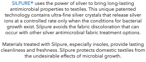 SILPURE® uses the power of silver to bring long-lasting antimicrobial properties to textiles. This unique patented technology contains ultra-fine silver crystals that release silver ions at a controlled rate only when the conditions for bacterial growth exist. Silpure avoids the fabric discoloration that can occur with other silver antimicrobial fabric treatment options. Materials treated with Silpure, especially insoles, provide lasting cleanliness and freshness. Silpure protects domestic textiles from the undesirable effects of microbial growth.